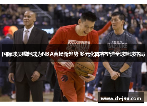 国际球员崛起成为NBA赛场新趋势 多元化阵容塑造全球篮球格局