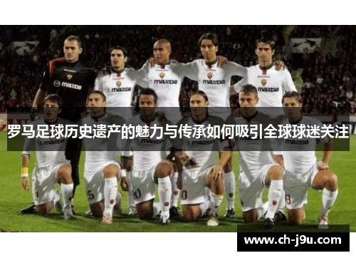 罗马足球历史遗产的魅力与传承如何吸引全球球迷关注