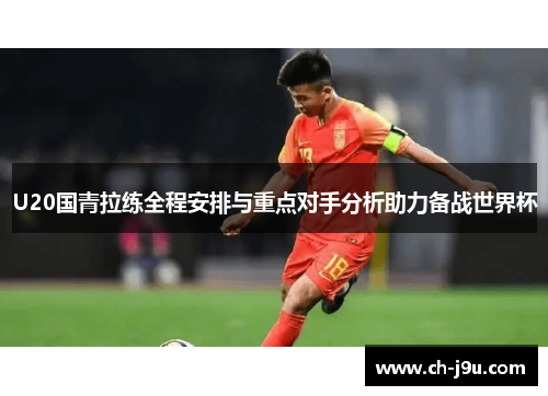 U20国青拉练全程安排与重点对手分析助力备战世界杯