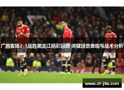 广西客场2-1战胜黑龙江精彩回顾 关键球员表现与战术分析
