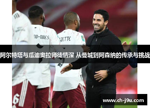 阿尔特塔与瓜迪奥拉师徒情深 从曼城到阿森纳的传承与挑战