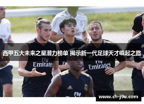 西甲五大未来之星潜力榜单 揭示新一代足球天才崛起之路